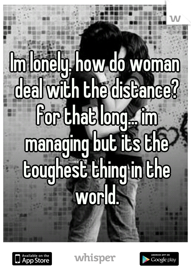 Im lonely. how do woman deal with the distance? for that long... im managing but its the toughest thing in the world.
