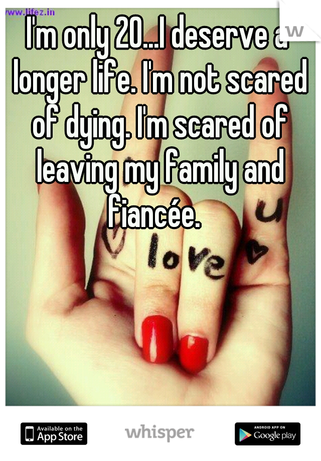 I'm only 20...I deserve a longer life. I'm not scared of dying. I'm scared of leaving my family and fiancée.  