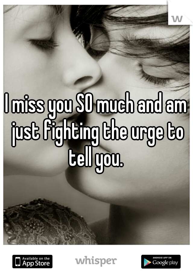 I miss you SO much and am just fighting the urge to tell you. 