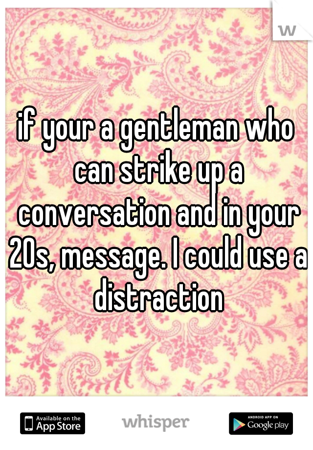 if your a gentleman who can strike up a conversation and in your 20s, message. I could use a distraction