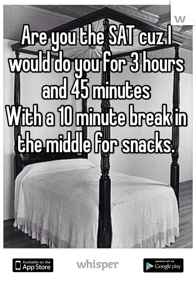 Are you the SAT cuz I would do you for 3 hours and 45 minutes
With a 10 minute break in the middle for snacks.