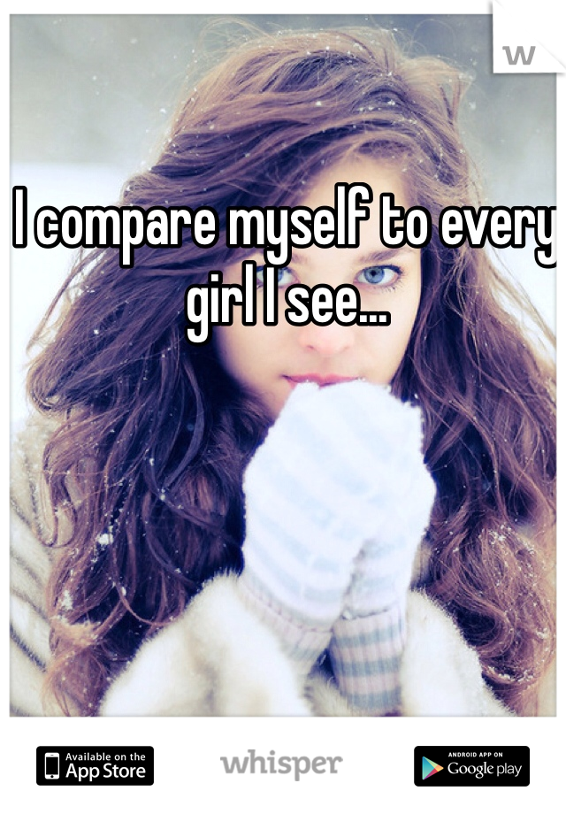 I compare myself to every girl I see...