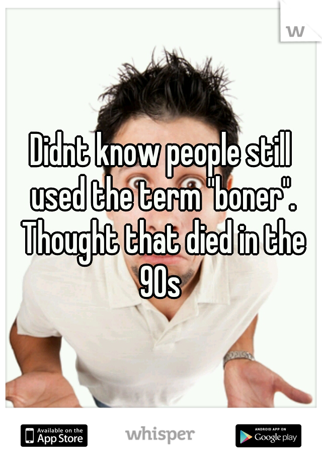 Didnt know people still used the term "boner". Thought that died in the 90s 