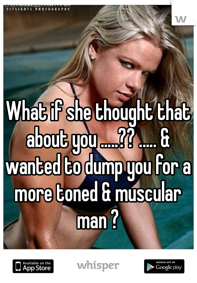 What if she thought that about you .....?? ..... & wanted to dump you for a more toned & muscular man ? 