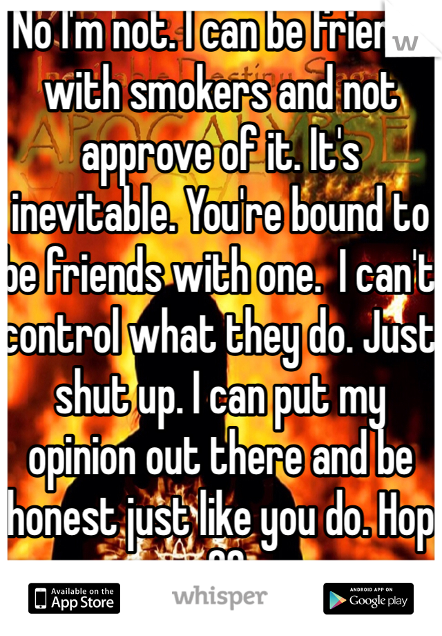 No I'm not. I can be friends with smokers and not approve of it. It's inevitable. You're bound to be friends with one.  I can't control what they do. Just shut up. I can put my opinion out there and be honest just like you do. Hop off. 