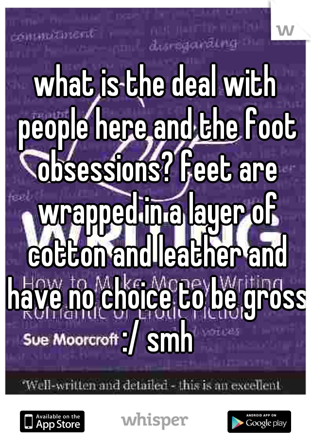 what is the deal with people here and the foot obsessions? feet are wrapped in a layer of cotton and leather and have no choice to be gross :/ smh