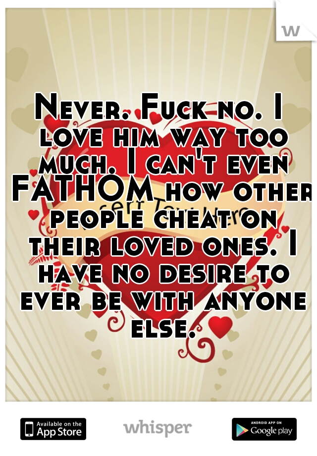 Never. Fuck no. I love him way too much. I can't even FATHOM how other people cheat on their loved ones. I have no desire to ever be with anyone else.