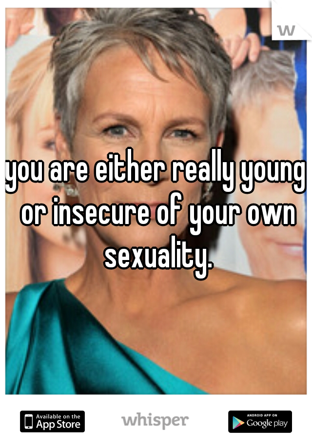 you are either really young or insecure of your own sexuality.