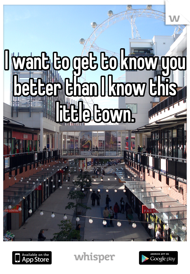 I want to get to know you better than I know this little town.