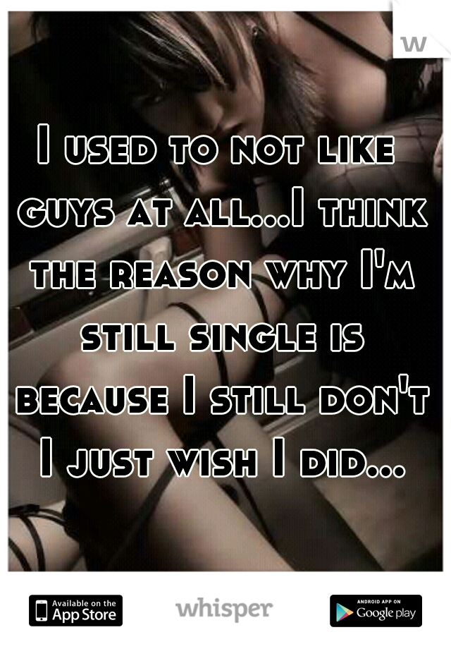 I used to not like guys at all...I think the reason why I'm still single is because I still don't I just wish I did...