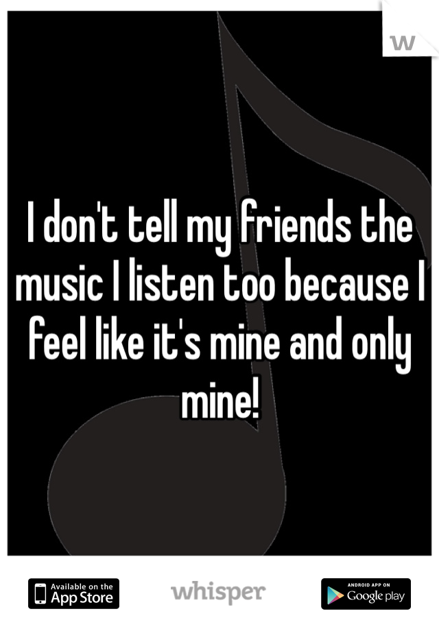 I don't tell my friends the music I listen too because I feel like it's mine and only mine!