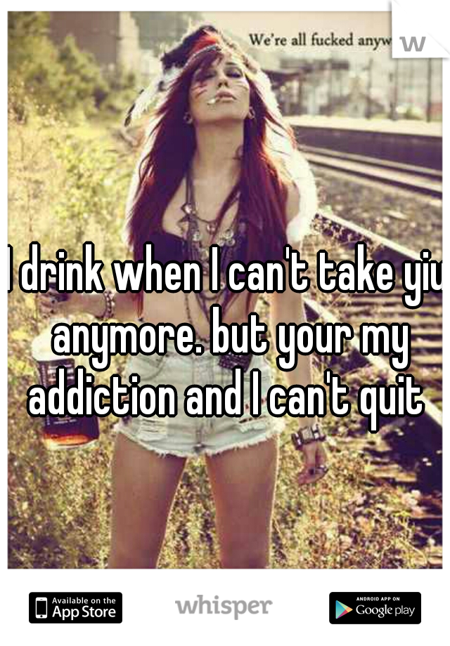 I drink when I can't take yiu anymore. but your my addiction and I can't quit 