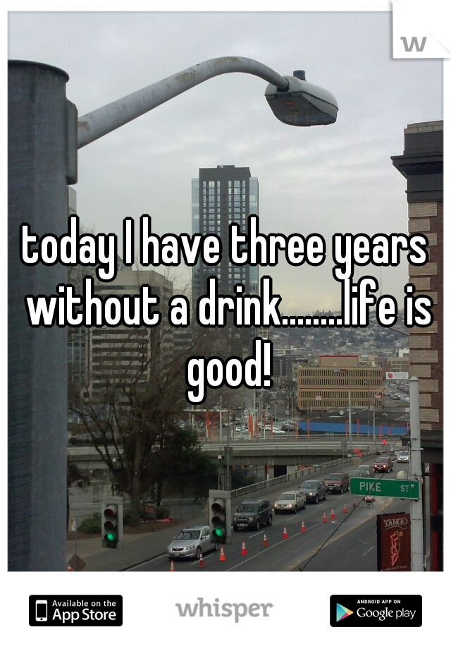 today I have three years without a drink........life is good!