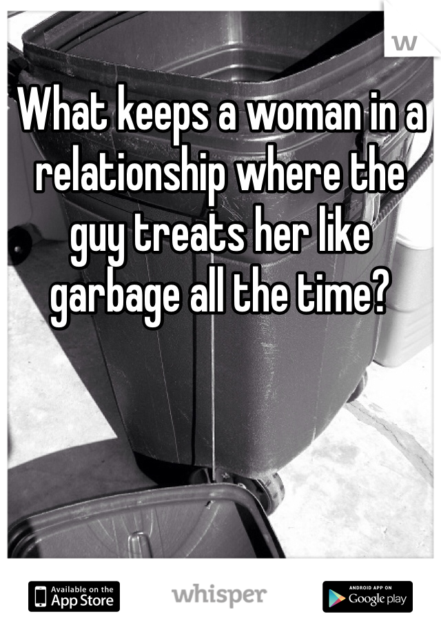 What keeps a woman in a relationship where the guy treats her like garbage all the time?