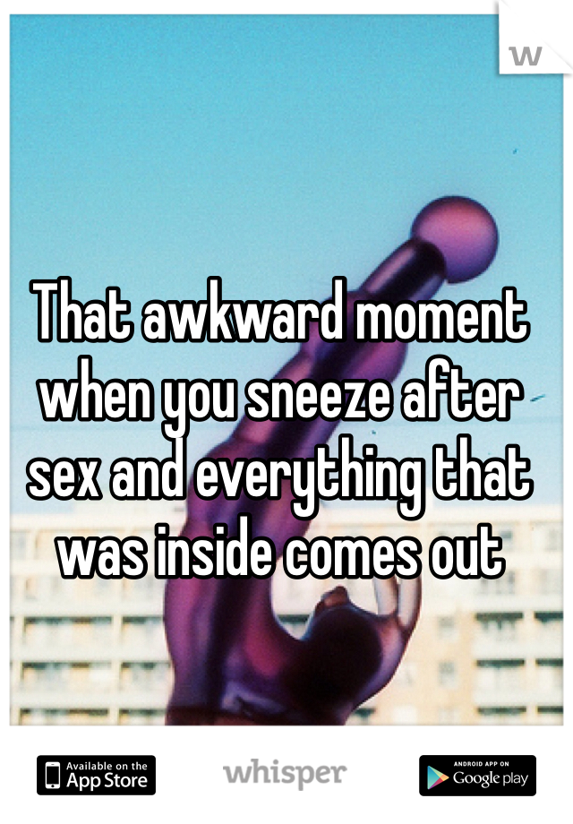 That awkward moment when you sneeze after sex and everything that was inside comes out 