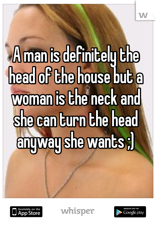 A man is definitely the head of the house but a woman is the neck and she can turn the head anyway she wants ;) 