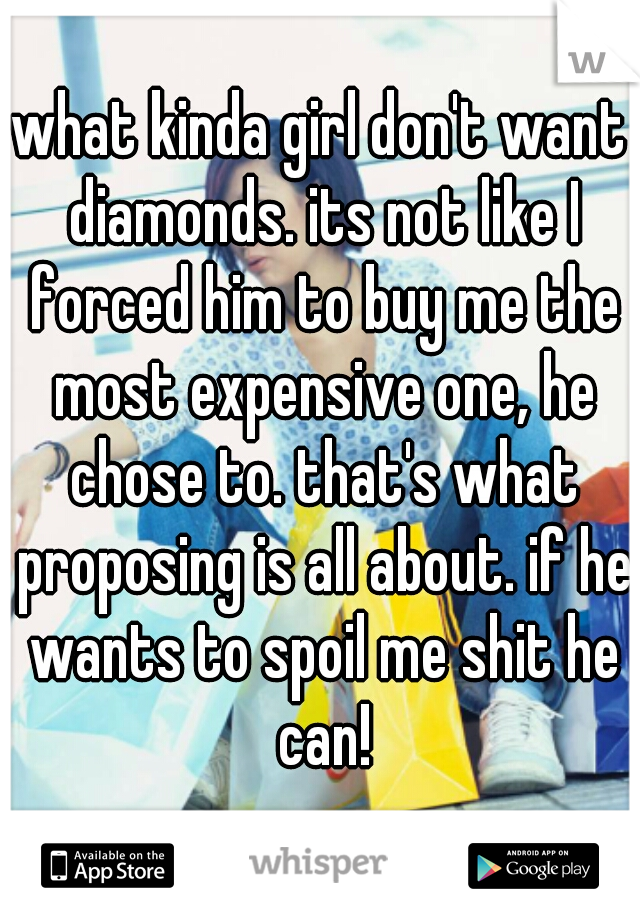 what kinda girl don't want diamonds. its not like I forced him to buy me the most expensive one, he chose to. that's what proposing is all about. if he wants to spoil me shit he can!