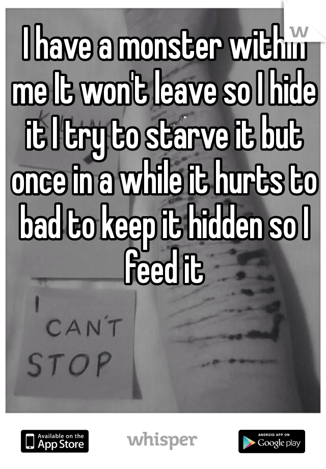 I have a monster within me It won't leave so I hide it I try to starve it but once in a while it hurts to bad to keep it hidden so I feed it 