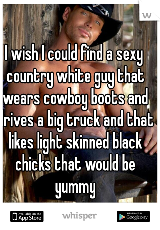 I wish I could find a sexy country white guy that wears cowboy boots and drives a big truck and that likes light skinned black chicks that would be yummy