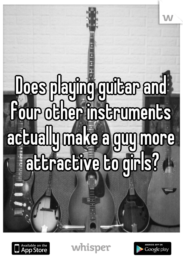 Does playing guitar and four other instruments 
actually make a guy more attractive to girls?