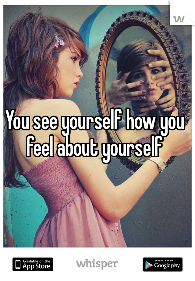 You see yourself how you feel about yourself