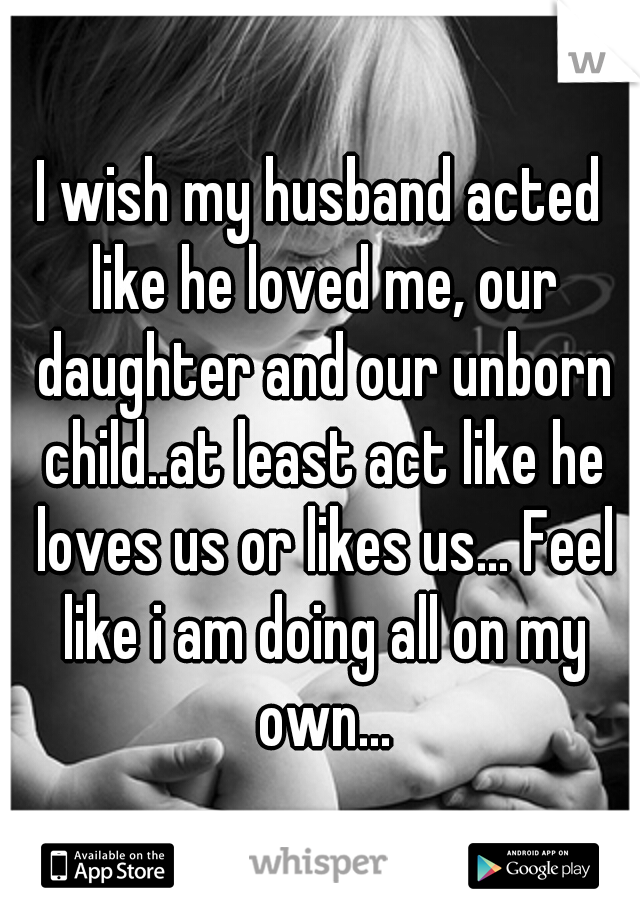 I wish my husband acted like he loved me, our daughter and our unborn child..at least act like he loves us or likes us... Feel like i am doing all on my own...
