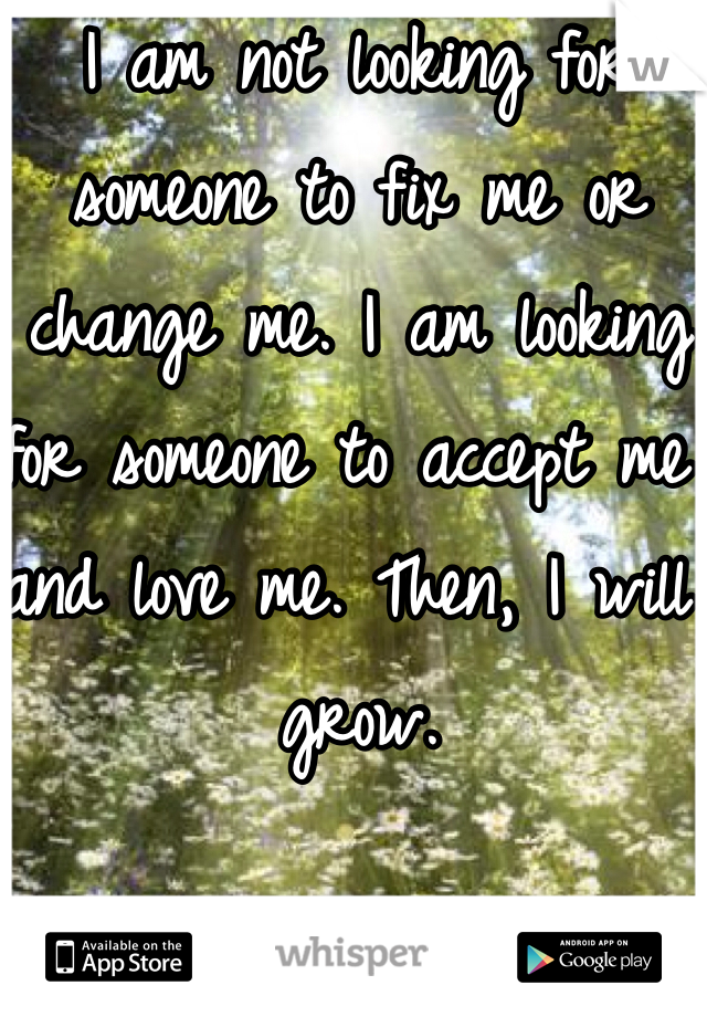 I am not looking for someone to fix me or change me. I am looking for someone to accept me and love me. Then, I will grow.