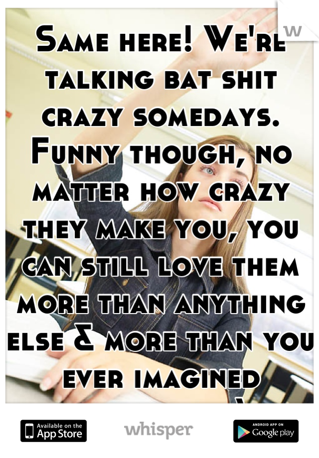 Same here! We're talking bat shit crazy somedays. Funny though, no matter how crazy they make you, you can still love them more than anything else & more than you ever imagined possible.  :)