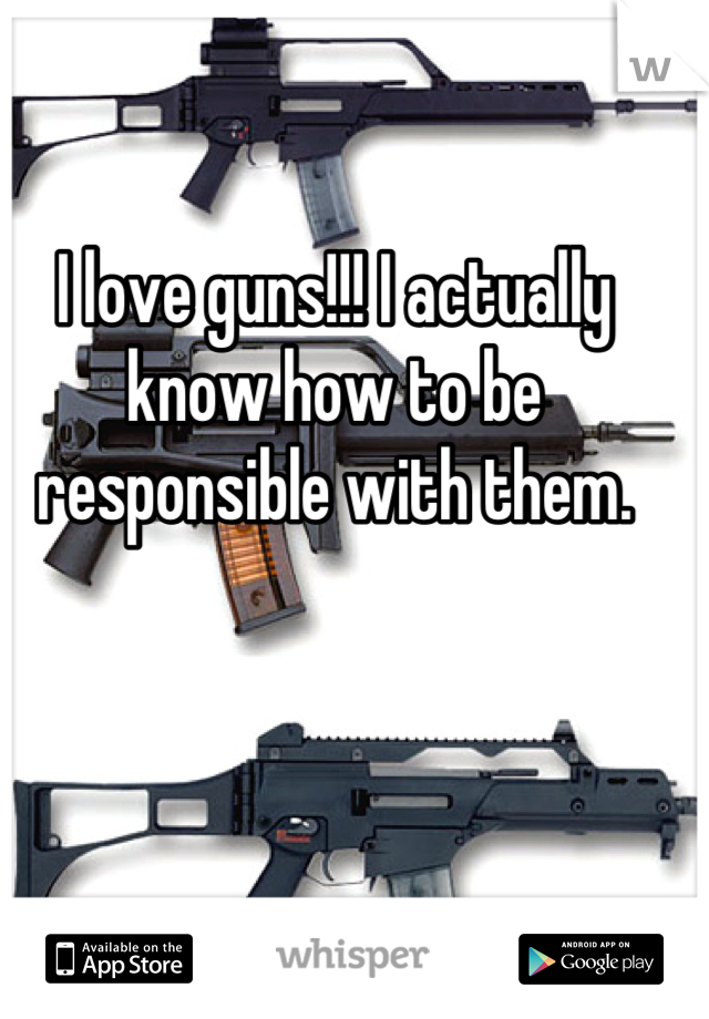 I love guns!!! I actually know how to be responsible with them.