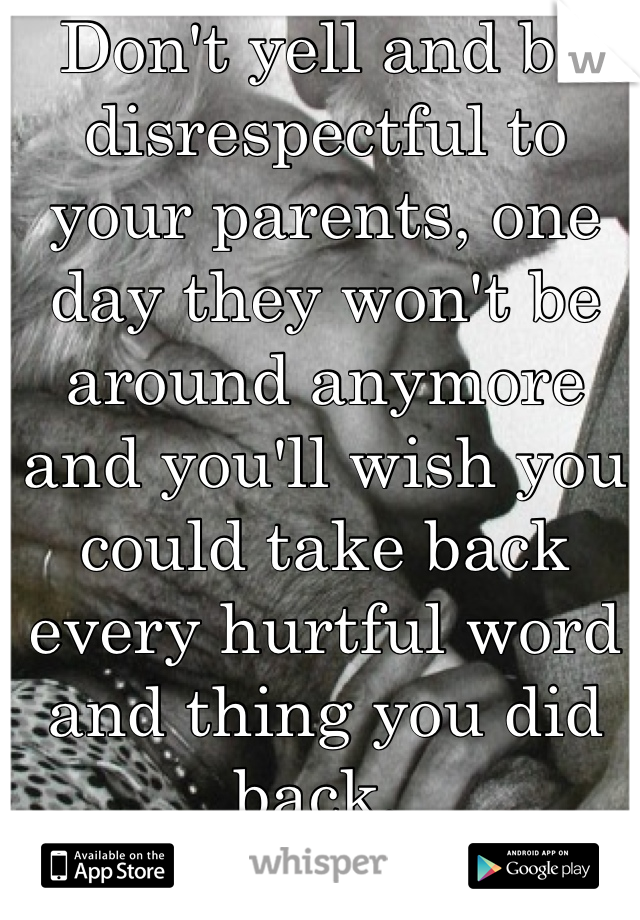 Don't yell and be disrespectful to your parents, one day they won't be around anymore and you'll wish you could take back every hurtful word and thing you did back. 