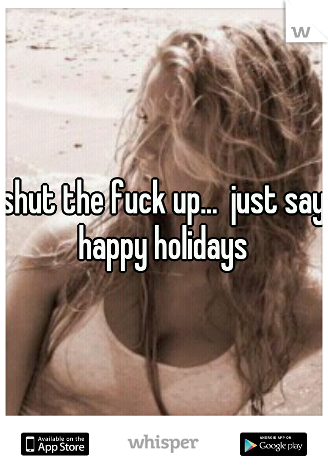 shut the fuck up...  just say happy holidays 