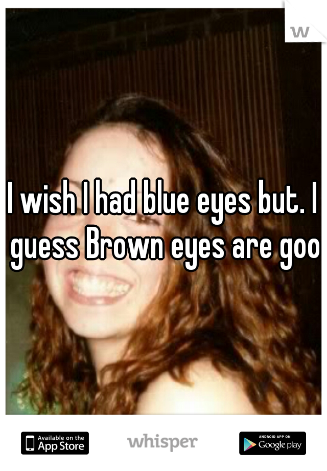 I wish I had blue eyes but. I guess Brown eyes are good