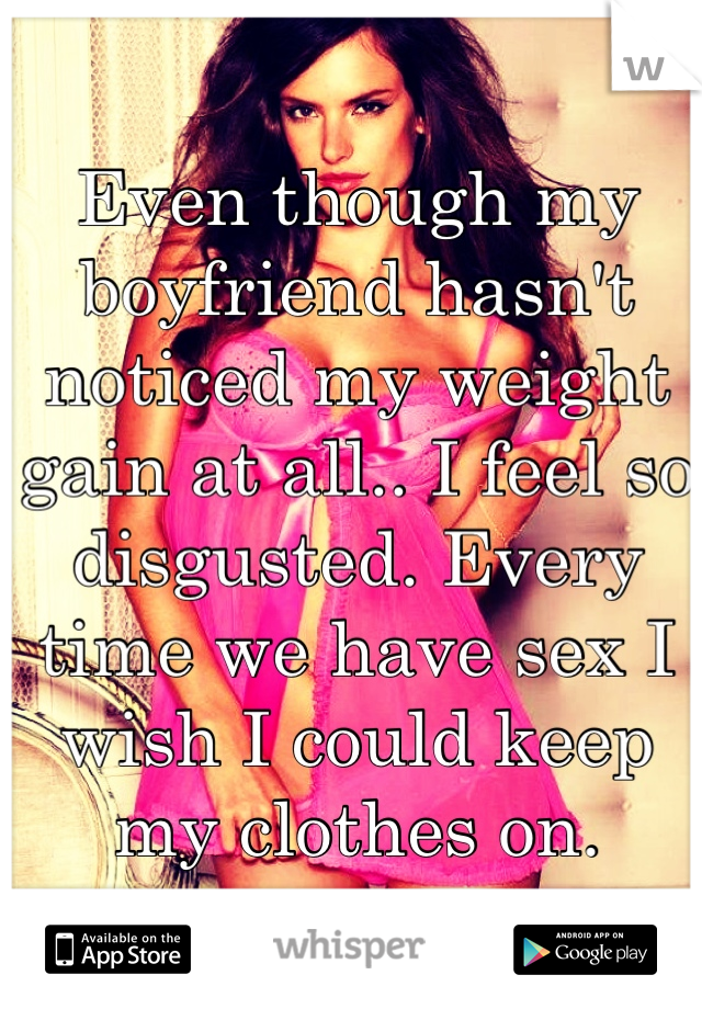 Even though my boyfriend hasn't noticed my weight gain at all.. I feel so disgusted. Every time we have sex I wish I could keep my clothes on.