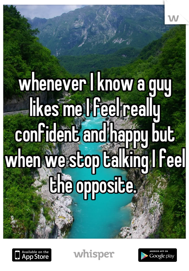 whenever I know a guy likes me I feel really confident and happy but when we stop talking I feel the opposite. 