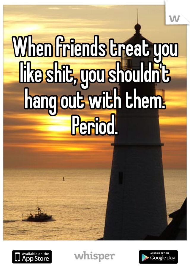 When friends treat you like shit, you shouldn't hang out with them. Period. 