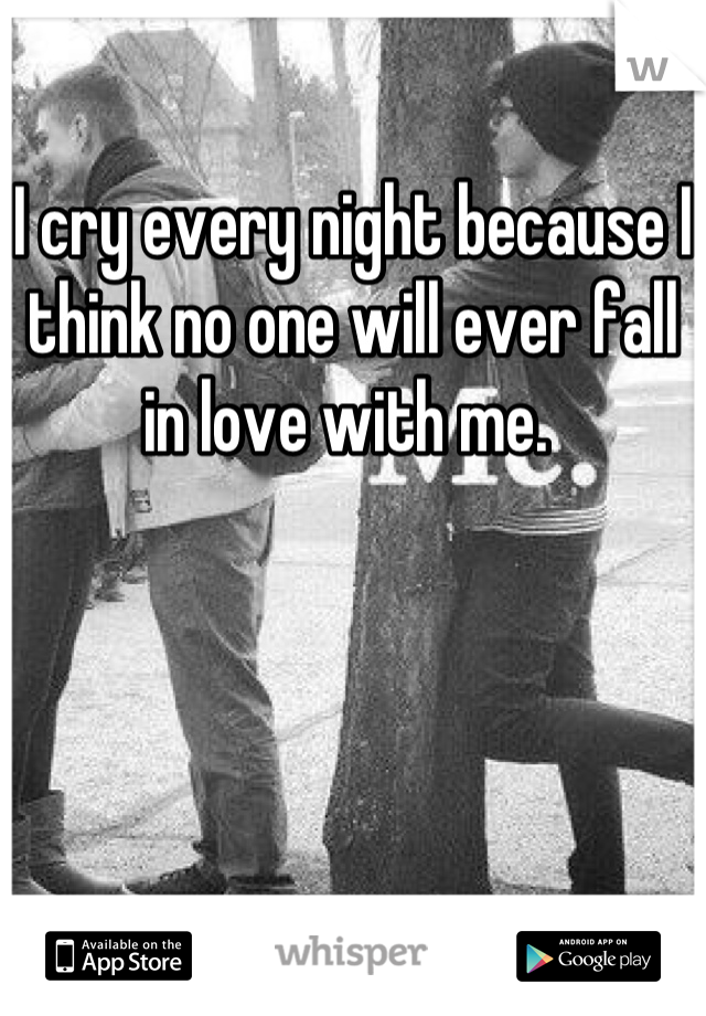 I cry every night because I think no one will ever fall in love with me. 