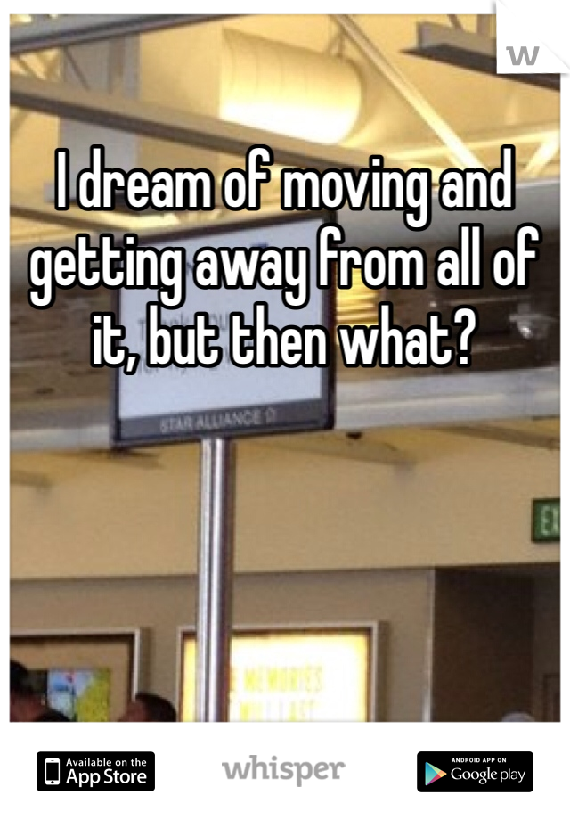 I dream of moving and getting away from all of it, but then what? 