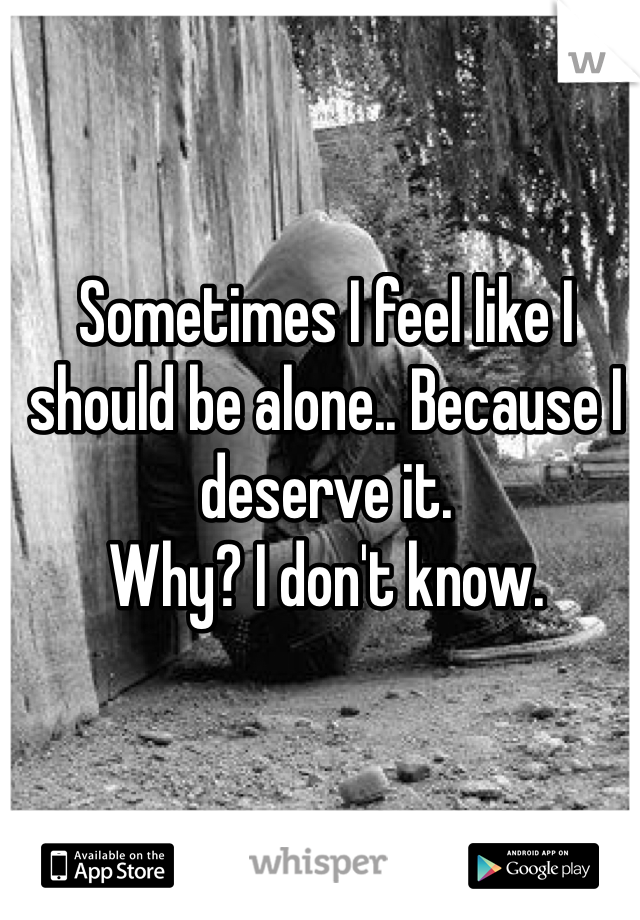 Sometimes I feel like I should be alone.. Because I deserve it. 
Why? I don't know.