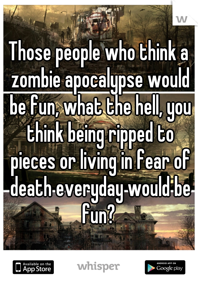 Those people who think a zombie apocalypse would be fun, what the hell, you think being ripped to pieces or living in fear of death everyday would be fun? 