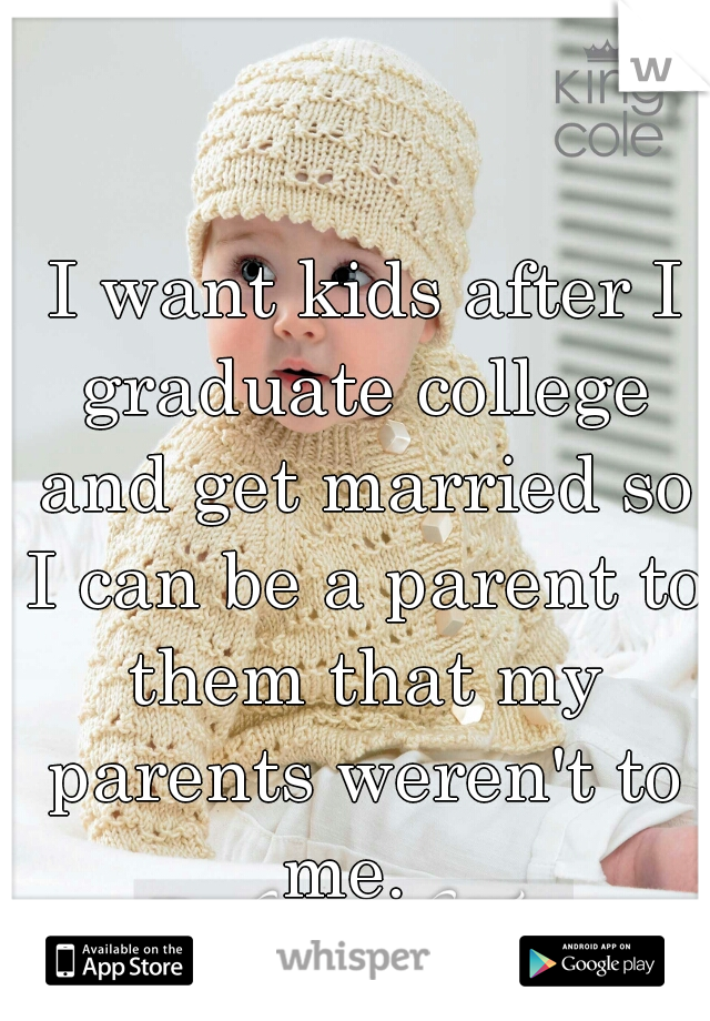  I want kids after I graduate college and get married so I can be a parent to them that my parents weren't to me.  