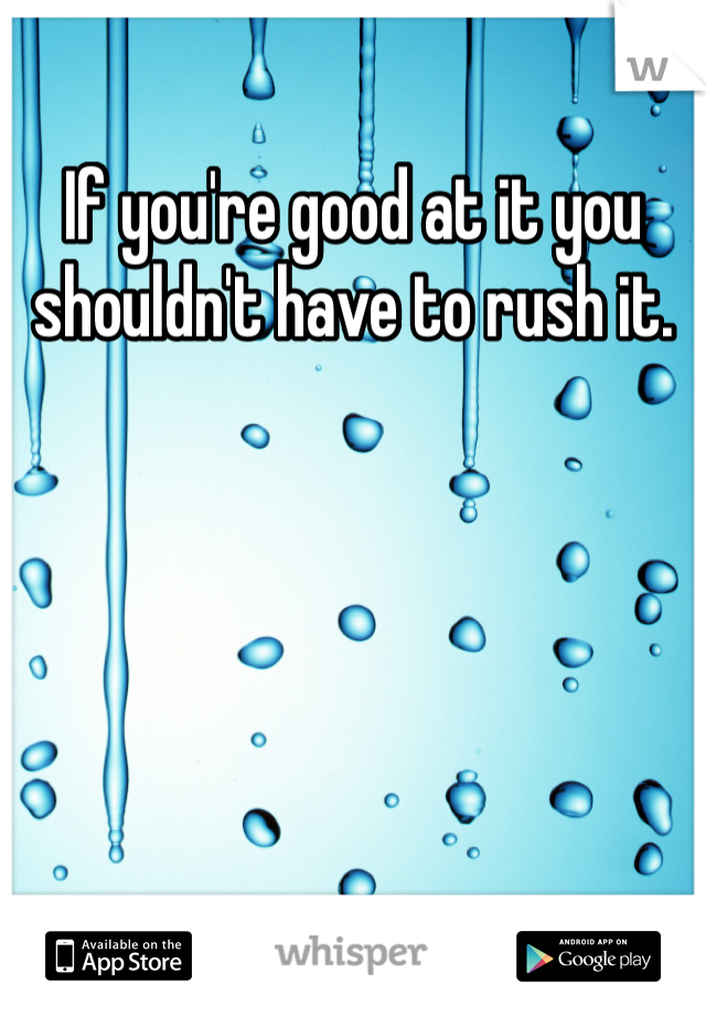 If you're good at it you shouldn't have to rush it.