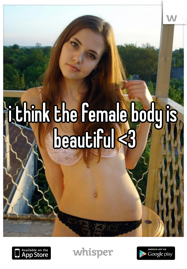 i think the female body is beautiful <3