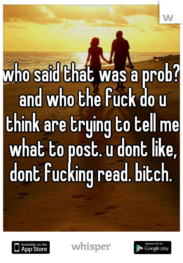 who said that was a prob? and who the fuck do u think are trying to tell me what to post. u dont like, dont fucking read. bitch. 