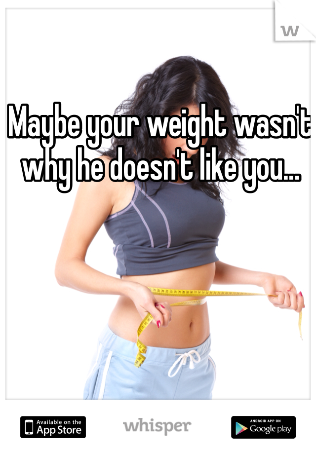 Maybe your weight wasn't why he doesn't like you... 