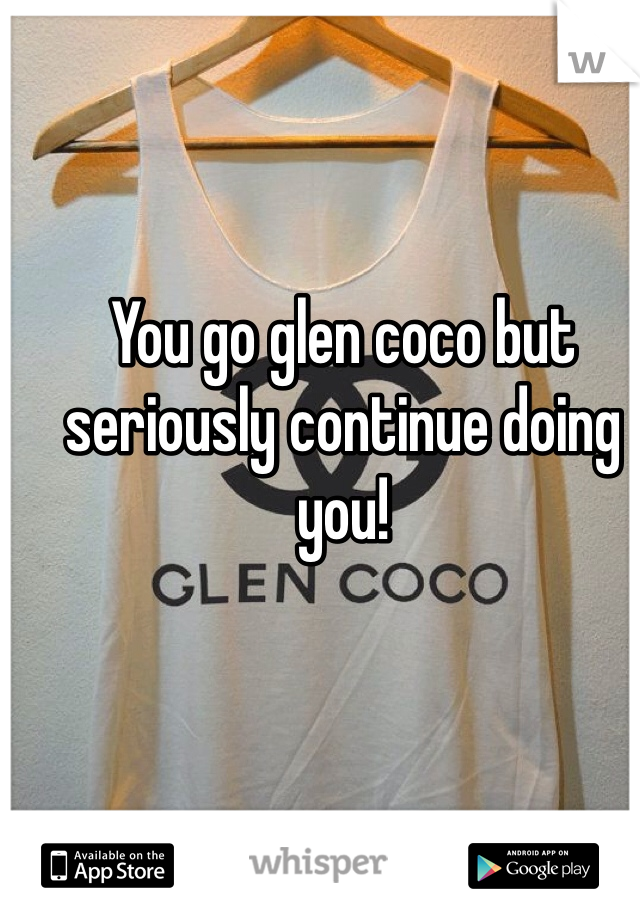 You go glen coco but seriously continue doing you! 