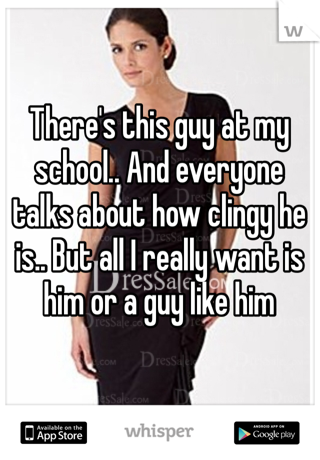 There's this guy at my school.. And everyone talks about how clingy he is.. But all I really want is him or a guy like him 