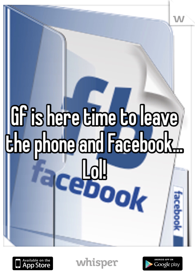 Gf is here time to leave the phone and Facebook... Lol! 