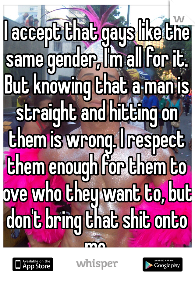 I accept that gays like the same gender, I'm all for it. But knowing that a man is straight and hitting on them is wrong. I respect them enough for them to love who they want to, but don't bring that shit onto me. 