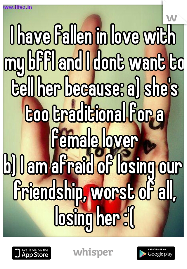 I have fallen in love with my bffl and I dont want to tell her because: a) she's too traditional for a female lover
b) I am afraid of losing our friendship, worst of all, losing her :'(