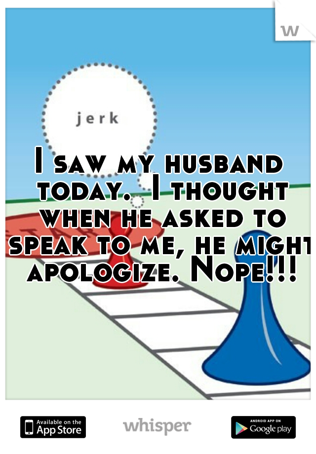 I saw my husband today.  I thought when he asked to speak to me, he might apologize. Nope!!!